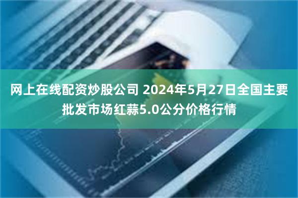 网上在线配资炒股公司 2024年5月27日全国主要批发市场红蒜5.0公分价格行情