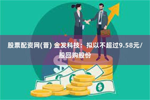 股票配资网(晋) 金发科技：拟以不超过9.58元/股回购股份
