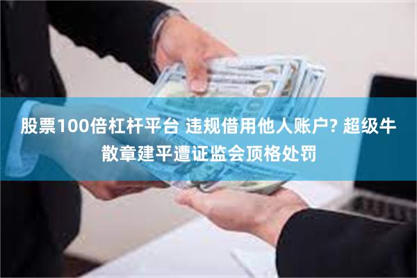 股票100倍杠杆平台 违规借用他人账户? 超级牛散章建平遭证监会顶格处罚