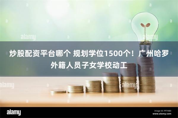 炒股配资平台哪个 规划学位1500个！广州哈罗外籍人员子女学校动工