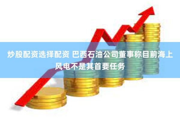 炒股配资选择配资 巴西石油公司董事称目前海上风电不是其首要任务