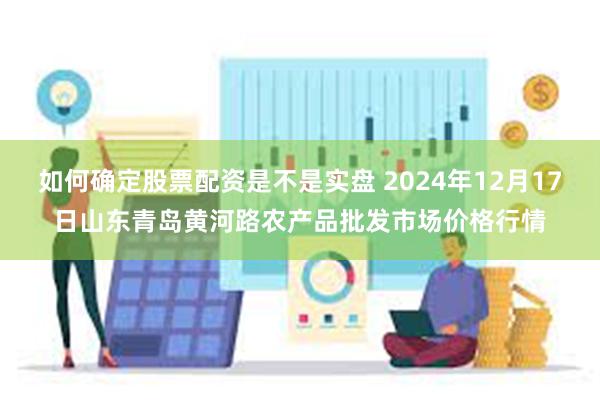 如何确定股票配资是不是实盘 2024年12月17日山东青岛黄河路农产品批发市场价格行情