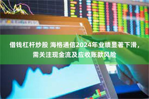 借钱杠杆炒股 海格通信2024年业绩显著下滑，需关注现金流及应收账款风险
