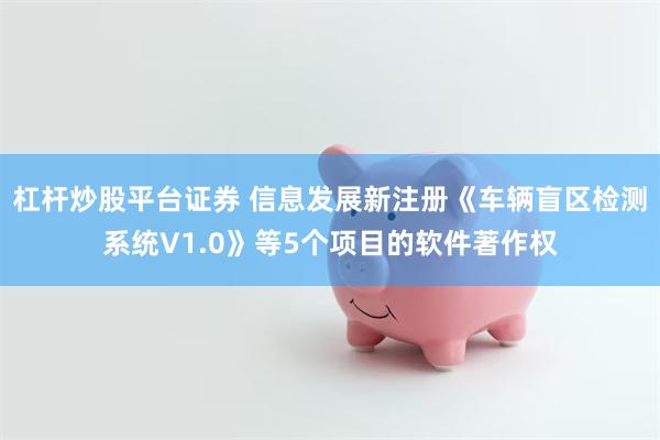 杠杆炒股平台证券 信息发展新注册《车辆盲区检测系统V1.0》等5个项目的软件著作权