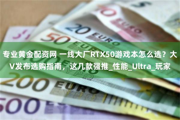 专业黄金配资网 一线大厂RTX50游戏本怎么选？大V发布选购指南，这几款强推_性能_Ultra_玩家