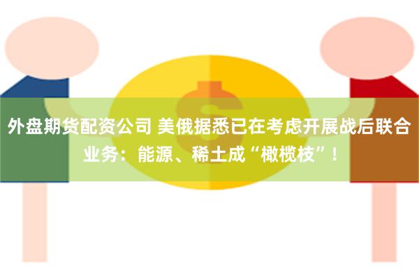 外盘期货配资公司 美俄据悉已在考虑开展战后联合业务：能源、稀土成“橄榄枝”！