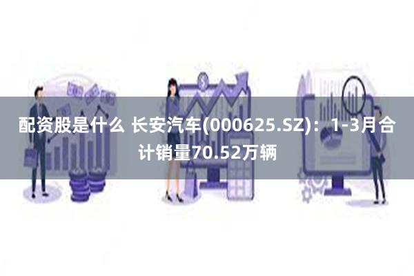 配资股是什么 长安汽车(000625.SZ)：1-3月合计销量70.52万辆