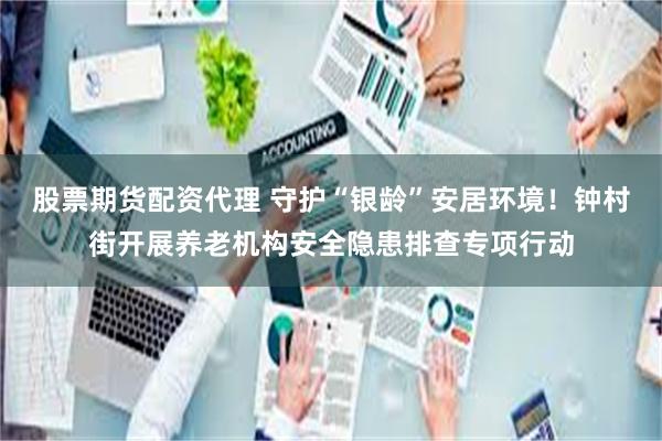 股票期货配资代理 守护“银龄”安居环境！钟村街开展养老机构安全隐患排查专项行动