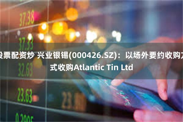 股票配资炒 兴业银锡(000426.SZ)：以场外要约收购方式收购Atlantic Tin Ltd