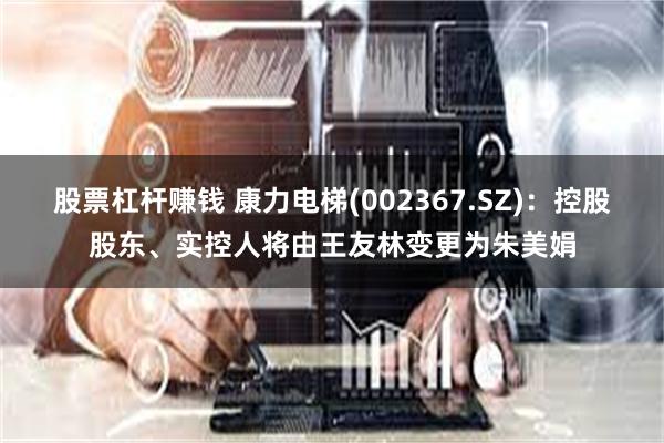 股票杠杆赚钱 康力电梯(002367.SZ)：控股股东、实控人将由王友林变更为朱美娟