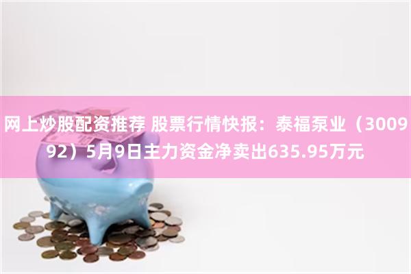 网上炒股配资推荐 股票行情快报：泰福泵业（300992）5月9日主力资金净卖出635.95万元