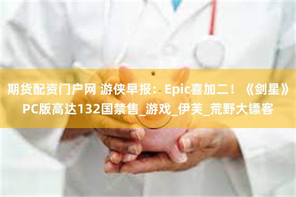 期货配资门户网 游侠早报：Epic喜加二！《剑星》PC版高达132国禁售_游戏_伊芙_荒野大镖客