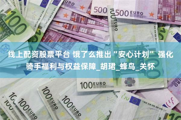 线上配资股票平台 饿了么推出“安心计划” 强化骑手福利与权益保障_胡珺_蜂鸟_关怀