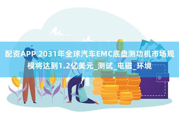 配资APP 2031年全球汽车EMC底盘测功机市场规模将达到1.2亿美元_测试_电磁_环境