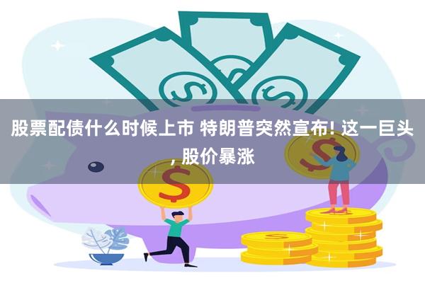 股票配债什么时候上市 特朗普突然宣布! 这一巨头, 股价暴涨