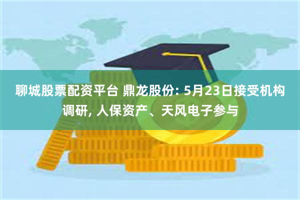 聊城股票配资平台 鼎龙股份: 5月23日接受机构调研, 人保资产、天风电子参与