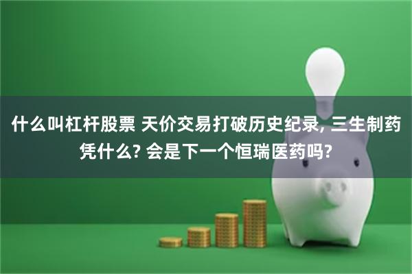 什么叫杠杆股票 天价交易打破历史纪录, 三生制药凭什么? 会是下一个恒瑞医药吗?