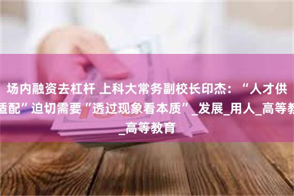 场内融资去杠杆 上科大常务副校长印杰：“人才供需适配”迫切需要“透过现象看本质”_发展_用人_高等教育