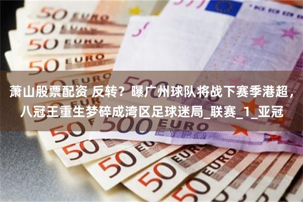 萧山股票配资 反转？曝广州球队将战下赛季港超，八冠王重生梦碎成湾区足球迷局_联赛_1_亚冠