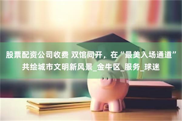 股票配资公司收费 双馆同开，在“最美入场通道”共绘城市文明新风景_金牛区_服务_球迷