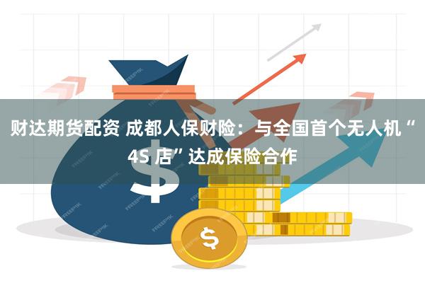 财达期货配资 成都人保财险：与全国首个无人机“4S 店”达成保险合作