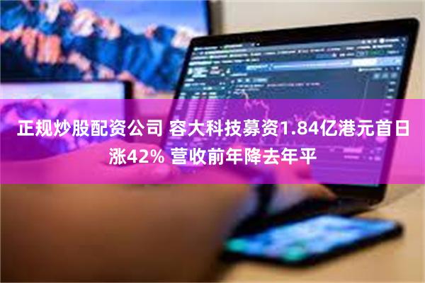 正规炒股配资公司 容大科技募资1.84亿港元首日涨42% 营收前年降去年平