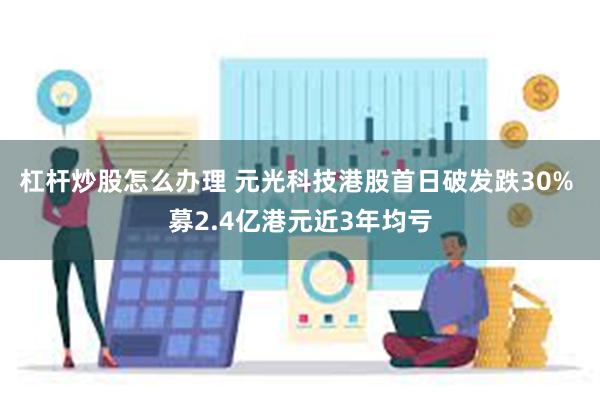 杠杆炒股怎么办理 元光科技港股首日破发跌30% 募2.4亿港元近3年均亏