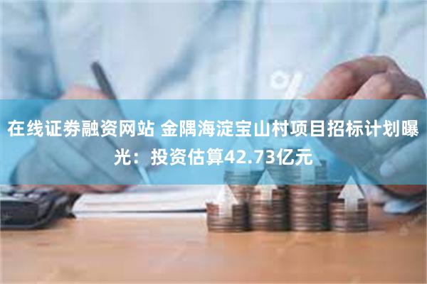 在线证劵融资网站 金隅海淀宝山村项目招标计划曝光：投资估算42.73亿元