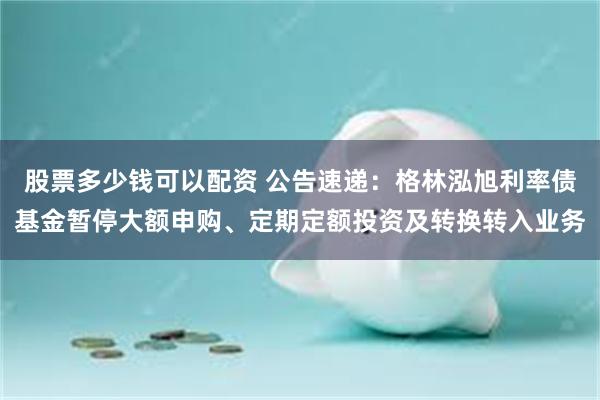股票多少钱可以配资 公告速递：格林泓旭利率债基金暂停大额申购、定期定额投资及转换转入业务
