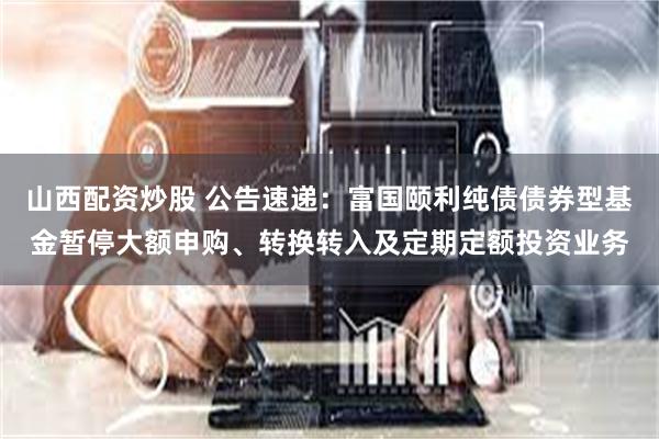 山西配资炒股 公告速递：富国颐利纯债债券型基金暂停大额申购、转换转入及定期定额投资业务