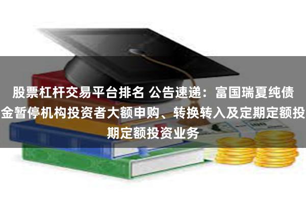 股票杠杆交易平台排名 公告速递：富国瑞夏纯债债券基金暂停机构投资者大额申购、转换转入及定期定额投资业务