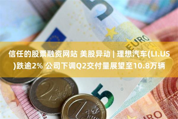 信任的股票融资网站 美股异动 | 理想汽车(LI.US)跌逾2% 公司下调Q2交付量展望至10.8万辆