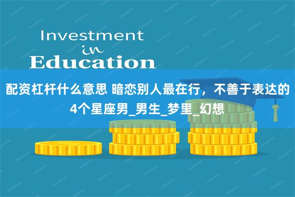 配资杠杆什么意思 暗恋别人最在行，不善于表达的4个星座男_男生_梦里_幻想