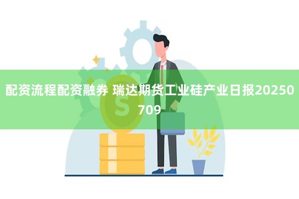 配资流程配资融券 瑞达期货工业硅产业日报20250709