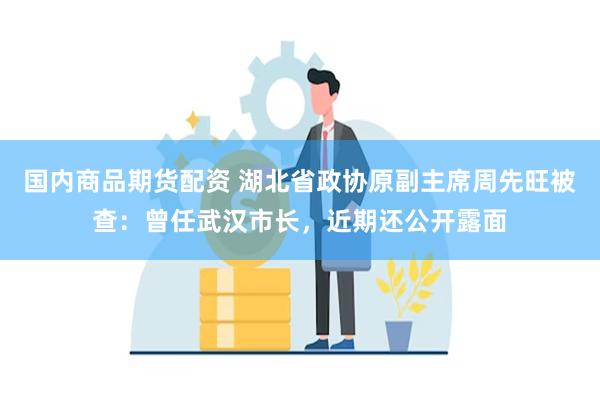国内商品期货配资 湖北省政协原副主席周先旺被查：曾任武汉市长，近期还公开露面