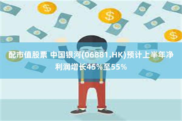 配市值股票 中国银河(06881.HK)预计上半年净利润增长45%至55%
