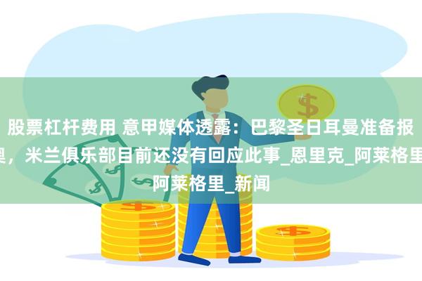 股票杠杆费用 意甲媒体透露：巴黎圣日耳曼准备报价莱奥，米兰俱乐部目前还没有回应此事_恩里克_阿莱格里_新闻