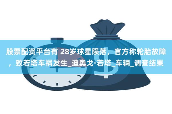 股票配资平台有 28岁球星陨落，官方称轮胎故障，致若塔车祸发生_迪奥戈·若塔_车辆_调查结果