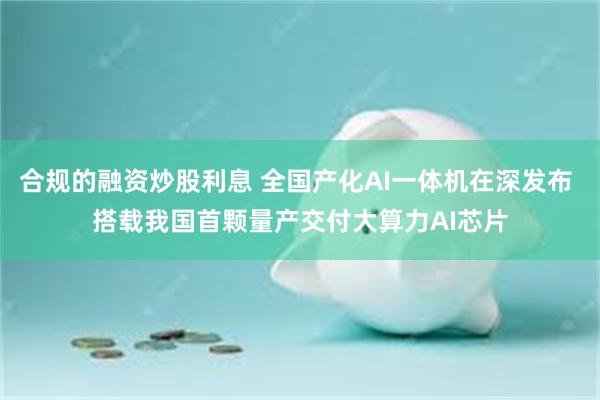 合规的融资炒股利息 全国产化AI一体机在深发布 搭载我国首颗量产交付大算力AI芯片