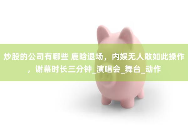 炒股的公司有哪些 鹿晗退场，内娱无人敢如此操作，谢幕时长三分钟_演唱会_舞台_动作