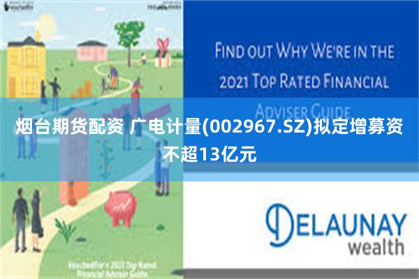 烟台期货配资 广电计量(002967.SZ)拟定增募资不超13亿元