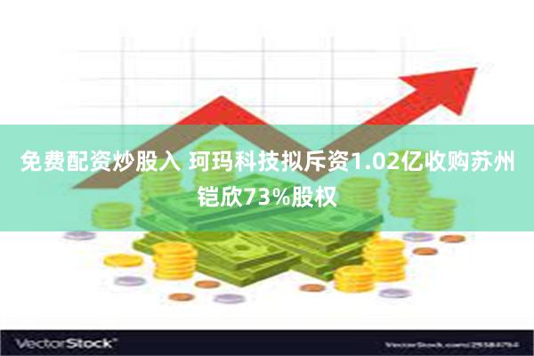 免费配资炒股入 珂玛科技拟斥资1.02亿收购苏州铠欣73%股权