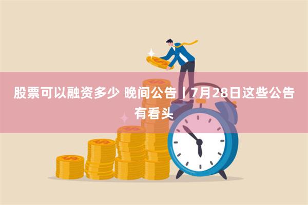 股票可以融资多少 晚间公告丨7月28日这些公告有看头