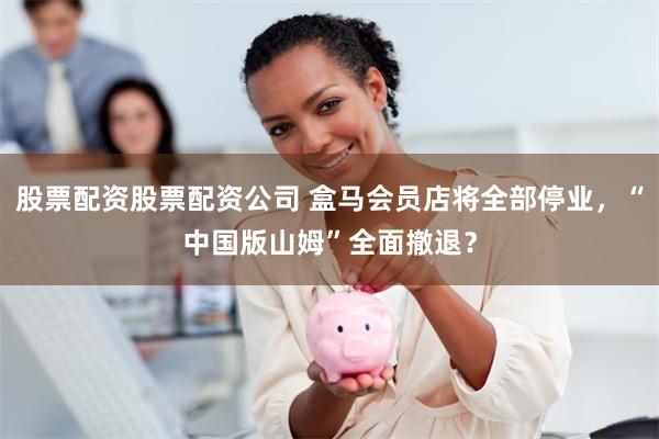 股票配资股票配资公司 盒马会员店将全部停业，“中国版山姆”全面撤退？