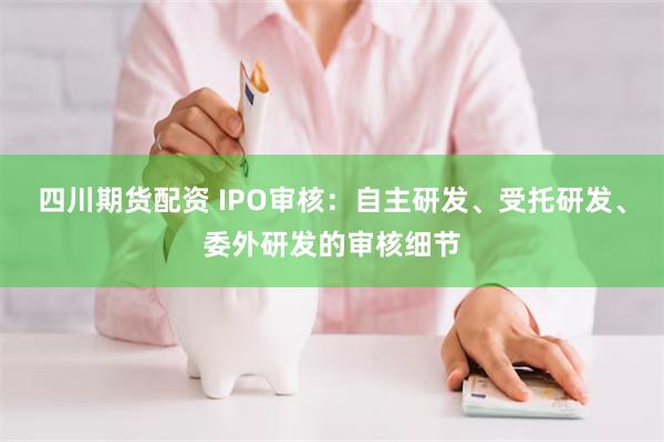 四川期货配资 IPO审核：自主研发、受托研发、委外研发的审核细节