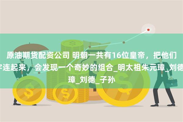 原油期货配资公司 明朝一共有16位皇帝，把他们的名字连起来，会发现一个奇妙的组合_明太祖朱元璋_刘德_子孙