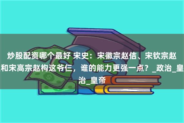 炒股配资哪个最好 宋史：宋徽宗赵佶、宋钦宗赵桓和宋高宗赵构这爷仨，谁的能力更强一点？_政治_皇帝
