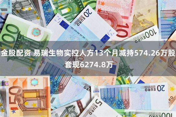 金股配资 易瑞生物实控人方13个月减持574.26万股 套现6274.8万