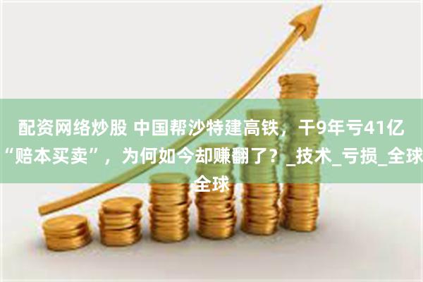 配资网络炒股 中国帮沙特建高铁，干9年亏41亿“赔本买卖”，为何如今却赚翻了？_技术_亏损_全球