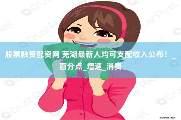 股票融资配资网 芜湖最新人均可支配收入公布！_百分点_增速_消费